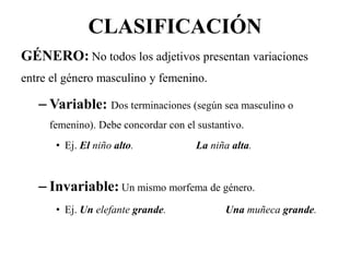 CLASIFICACIÓN
GÉNERO: No todos los adjetivos presentan variaciones
entre el género masculino y femenino.
– Variable: Dos terminaciones (según sea masculino o
femenino). Debe concordar con el sustantivo.
• Ej. El niño alto. La niña alta.
– Invariable: Un mismo morfema de género.
• Ej. Un elefante grande. Una muñeca grande.
 
