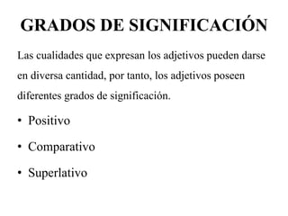 GRADOS DE SIGNIFICACIÓN
Las cualidades que expresan los adjetivos pueden darse
en diversa cantidad, por tanto, los adjetivos poseen
diferentes grados de significación.
• Positivo
• Comparativo
• Superlativo
 