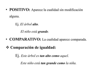 • POSITIVO: Aparece la cualidad sin modificación
alguna.
Ej. El árbol alto.
El niño está grande.
• COMPARATIVO: La cualidad aparece comparada.
 Comparación de igualdad:
Ej. Este árbol es tan alto como aquel.
Este niño está tan grande como la niña.
 