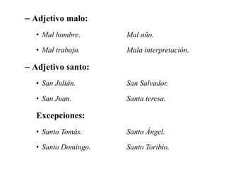 – Adjetivo malo:
• Mal hombre. Mal año.
• Mal trabajo. Mala interpretación.
– Adjetivo santo:
• San Julián. San Salvador.
• San Juan. Santa teresa.
Excepciones:
• Santo Tomás. Santo Ángel.
• Santo Domingo. Santo Toribio.
 