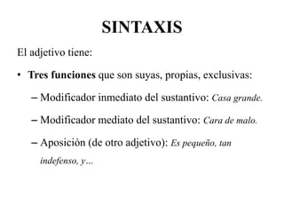 SINTAXIS
El adjetivo tiene:
• Tres funciones que son suyas, propias, exclusivas:
– Modificador inmediato del sustantivo: Casa grande.
– Modificador mediato del sustantivo: Cara de malo.
– Aposición (de otro adjetivo): Es pequeño, tan
indefenso, y…
 
