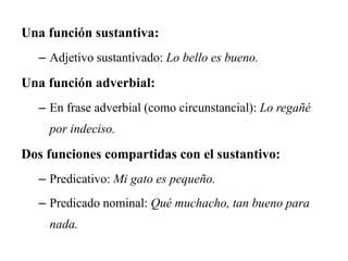 Una función sustantiva:
– Adjetivo sustantivado: Lo bello es bueno.
Una función adverbial:
– En frase adverbial (como circunstancial): Lo regañé
por indeciso.
Dos funciones compartidas con el sustantivo:
– Predicativo: Mi gato es pequeño.
– Predicado nominal: Qué muchacho, tan bueno para
nada.
 