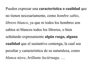 Pueden expresar una característica o cualidad que
no tienen necesariamente, como hombre sabio,
librero blanco, ya que ni todos los hombres son
sabios ni blancos todos los libreros, o bien
señalando expresamente algún rasgo, alguna
cualidad que el sustantivo contenga, la cual sea
peculiar y característica de su naturaleza, como
blanca nieve, brillante luciérnaga, …
 