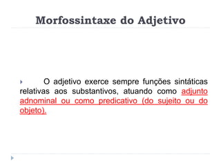 Morfossintaxe do Adjetivo
 O adjetivo exerce sempre funções sintáticas
relativas aos substantivos, atuando como adjunto
adnominal ou como predicativo (do sujeito ou do
objeto).
 