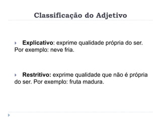 Classificação do Adjetivo
 Explicativo: exprime qualidade própria do ser.
Por exemplo: neve fria.
 Restritivo: exprime qualidade que não é própria
do ser. Por exemplo: fruta madura.
 