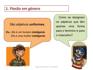 Como se designam
os adjetivos que têm
apenas uma forma
para o feminino e para
o masculino?
São adjetivos uniformes.
Ex.: Ele é um homem inteligente.
Ela é uma mulher inteligente.
1. Flexão em género
Lingua Portuguesa 6.º- Paula Gomes
 