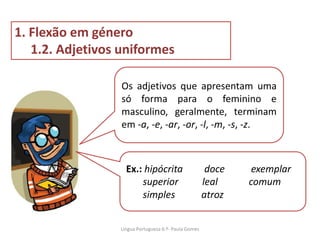 Os adjetivos que apresentam uma
só forma para o feminino e
masculino, geralmente, terminam
em -a, -e, -ar, -or, -l, -m, -s, -z.
1. Flexão em género
1.2. Adjetivos uniformes
Ex.: hipócrita doce exemplar
superior leal comum
simples atroz
Lingua Portuguesa 6.º- Paula Gomes
 