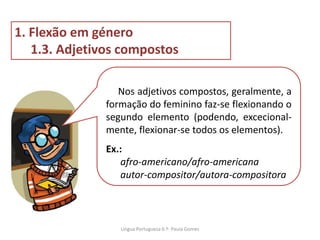 Nos adjetivos compostos, geralmente, a
formação do feminino faz-se flexionando o
segundo elemento (podendo, excecional-
mente, flexionar-se todos os elementos).
Ex.:
afro-americano/afro-americana
autor-compositor/autora-compositora
1. Flexão em género
1.3. Adjetivos compostos
Lingua Portuguesa 6.º- Paula Gomes
 