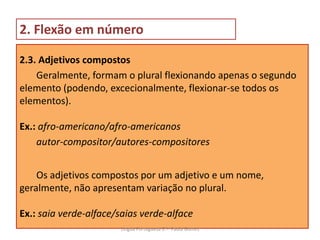2. Flexão em número
2.3. Adjetivos compostos
Geralmente, formam o plural flexionando apenas o segundo
elemento (podendo, excecionalmente, flexionar-se todos os
elementos).
Ex.: afro-americano/afro-americanos
autor-compositor/autores-compositores
Os adjetivos compostos por um adjetivo e um nome,
geralmente, não apresentam variação no plural.
Ex.: saia verde-alface/saias verde-alface
Lingua Portuguesa 6.º- Paula Gomes
 