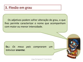 Os adjetivos podem sofrer alteração de grau, o que
lhes permite caracterizar o nome que acompanham
com maior ou menor intensidade.
3. Flexão em grau
Ex.: Os meus pais compraram um
televisor enorme.
Lingua Portuguesa 6.º- Paula Gomes
 
