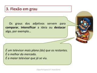 Os graus dos adjetivos servem para
comparar, intensificar a ideia ou destacar
algo, por exemplo…
3. Flexão em grau
É um televisor mais plano (do) que os restantes.
É o melhor do mercado.
É o maior televisor que já se viu.
Lingua Portuguesa 6.º- Paula Gomes
 