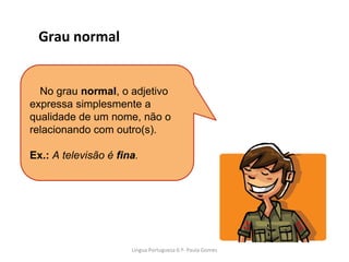 No grau normal, o adjetivo
expressa simplesmente a
qualidade de um nome, não o
relacionando com outro(s).
Ex.: A televisão é fina.
Grau normal
Lingua Portuguesa 6.º- Paula Gomes
 