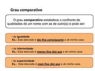Grau comparativo
O grau comparativo estabelece o confronto de
qualidades de um nome com as de outro(s) e pode ser:
• de inferioridade:
Ex.: Esta televisão é menos fina (do) que a de minha casa.
• de superioridade:
Ex.: Esta televisão é mais fina (do) que a de minha casa.
• de igualdade:
Ex.: Esta televisão é tão fina como/quanto a de minha casa.
Lingua Portuguesa 6.º- Paula Gomes
 