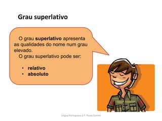 O grau superlativo apresenta
as qualidades do nome num grau
elevado.
O grau superlativo pode ser:
• relativo
• absoluto
Grau superlativo
Lingua Portuguesa 6.º- Paula Gomes
 