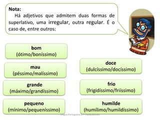 Nota:
Há adjetivos que admitem duas formas de
superlativo, uma irregular, outra regular. É o
caso de, entre outros:
bom
(ótimo/boníssimo)
grande
(máximo/grandíssimo)
pequeno
(mínimo/pequeníssimo)
humilde
(humílimo/humildíssimo)
mau
(péssimo/malíssimo)
frio
(frigidíssimo/friíssimo)
doce
(dulcíssimo/docíssimo)
Lingua Portuguesa 6.º- Paula Gomes
 
