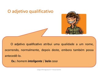 O adjetivo qualificativo
O adjetivo qualificativo atribui uma qualidade a um nome,
ocorrendo, normalmente, depois deste, embora também possa
antecedê-lo.
Ex.: homem inteligente / bela casa
Lingua Portuguesa 6.º- Paula Gomes
 