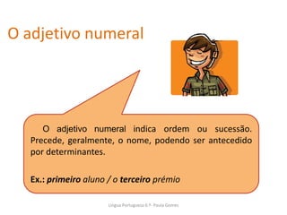 O adjetivo numeral
O adjetivo numeral indica ordem ou sucessão.
Precede, geralmente, o nome, podendo ser antecedido
por determinantes.
Ex.: primeiro aluno / o terceiro prémio
Lingua Portuguesa 6.º- Paula Gomes
 