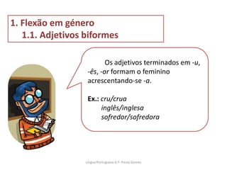 Os adjetivos terminados em -u,
-ês, -or formam o feminino
acrescentando-se -a.
Ex.: cru/crua
inglês/inglesa
sofredor/sofredora
1. Flexão em género
1.1. Adjetivos biformes
Lingua Portuguesa 6.º- Paula Gomes
 