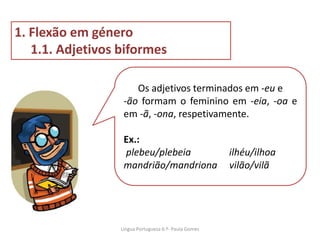 Os adjetivos terminados em -eu e
-ão formam o feminino em -eia, -oa e
em -ã, -ona, respetivamente.
Ex.:
plebeu/plebeia ilhéu/ilhoa
mandrião/mandriona vilão/vilã
1. Flexão em género
1.1. Adjetivos biformes
Lingua Portuguesa 6.º- Paula Gomes
 
