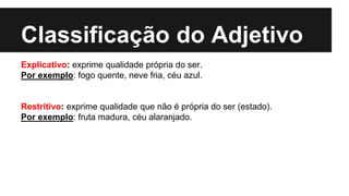 Classificação do Adjetivo
Explicativo: exprime qualidade própria do ser.
Por exemplo: fogo quente, neve fria, céu azul.
Restritivo: exprime qualidade que não é própria do ser (estado).
Por exemplo: fruta madura, céu alaranjado.
 