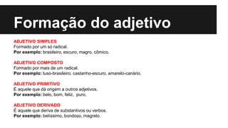 Formação do adjetivo
ADJETIVO SIMPLES
Formado por um só radical.
Por exemplo: brasileiro, escuro, magro, cômico.
ADJETIVO COMPOSTO
Formado por mais de um radical.
Por exemplo: luso-brasileiro, castanho-escuro, amarelo-canário.
ADJETIVO PRIMITIVO
É aquele que dá origem a outros adjetivos.
Por exemplo: belo, bom, feliz, puro.
ADJETIVO DERIVADO
É aquele que deriva de substantivos ou verbos.
Por exemplo: belíssimo, bondoso, magrelo.
 