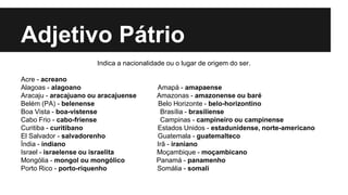 Adjetivo Pátrio
Indica a nacionalidade ou o lugar de origem do ser.
Acre - acreano
Alagoas - alagoano Amapá - amapaense
Aracaju - aracajuano ou aracajuense Amazonas - amazonense ou baré
Belém (PA) - belenense Belo Horizonte - belo-horizontino
Boa Vista - boa-vistense Brasília - brasiliense
Cabo Frio - cabo-friense Campinas - campineiro ou campinense
Curitiba - curitibano Estados Unidos - estadunidense, norte-americano
El Salvador - salvadorenho Guatemala - guatemalteco
Índia - indiano Irã - iraniano
Israel - israelense ou israelita Moçambique - moçambicano
Mongólia - mongol ou mongólico Panamá - panamenho
Porto Rico - porto-riquenho Somália - somali
 