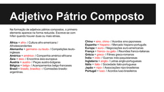 Adjetivo Pátrio Composto
Na formação de adjetivos pátrios compostos, o primeiro
elemento aparece na forma reduzida. Escreve-se com
hífen quando houver duas ou mais etnias.
África = afro- / Cultura afro-americana /
Afrodescendentes
Alemanha = germano- ou teuto- / Competições teuto-
inglesas
América = américo- / Companhia américo-africana
Ásia = ásio- / Encontros ásio-europeus
Áustria = austro- / Peças austro-búlgaras
Bélgica = belgo- / Acampamentos belgo-franceses
Brasil = brasilo, brasílico - / Comissões brasilo-
argentinas.
China = sino, chino- / Acordos sino-japoneses
Espanha = hispano- / Mercado hispano-português
Europa = euro- / Negociações euro-americanas
França = franco- ou galo- / Reuniões franco-italianas
Grécia = greco- / Filmes greco-romanos
Índia = indo- / Guerras indo-paquistanesas
Inglaterra = anglo- / Letras anglo-portuguesas
Itália = ítalo- / Sociedade ítalo-portuguesa
Japão = nipo- / Associações nipo-brasileiras
Portugal = luso- / Acordos luso-brasileiros
 