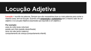 Locução Adjetiva
Locução = reunião de palavras. Sempre que são necessárias duas ou mais palavras para contar a
mesma coisa, tem-se locução. Quando uma preposição + substantivo tem o mesmo valor de um
adjetivo: é a Locução Adjetiva (expressão que equivale a um adjetivo.)
Por exemplo:
aves da noite (aves noturnas)
paixão sem freio (paixão desenfreada)
amor de mãe (amor materno)
comportamento de criança (comportamento infantil)
 