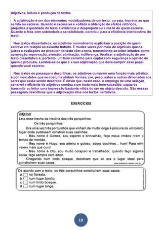10
Adjetivos, leitura e produção de textos
A adjetivação é um dos elementos modalizadores de um texto, ou seja, imprime ao que
se fala ou escreve. Quando é excessiva e voltada a obtenção de efeitos retóricos,
prejudica a qualidade do texto e evidencia o despreparo ou a má-fé de quem escreve.
Quando é feita com sobriedade e sensibilidade, contribui para a eficiência interlocutiva do
texto.
Nos textos dissertativos, os adjetivos normalmente explicitam a posição de quem
escreve em relação ao assunto tratado. É muitas vezes por meio de adjetivos que os
juízos e avaliações do produtor do texto vêm a tona, transmitindo ao leitor atitudes como
aprovação, reprovação, aversão, admiração, indiferença. Analisar a adjetivação de um
texto dissertativo é, portanto, um bom caminho para captar com segurança a opinião de
quem o produziu. Lembre-se de que é a sua adjetivação que deve cumprir esse papel
quando você escreve.
Nos textos ou passagens descritivas, os adjetivos cumprem uma função mais plástica:
é por meio deles que se costuma atribuir formas, cor, peso, sabor e outras dimensões aos
seres que estão sendo descritos. É óbvio que, neste caso, o emprego de uma seleção
sensível e eficiente de adjetivos conduz a um texto mais bem-sucedido, capaz de
transmitir ao leitor uma impressão bastante nítida do ser ou objeto descrito. São nessas
passagens descritivas que a adjetivação atua nos textos narrativos.
EXERCÍCIOS
 