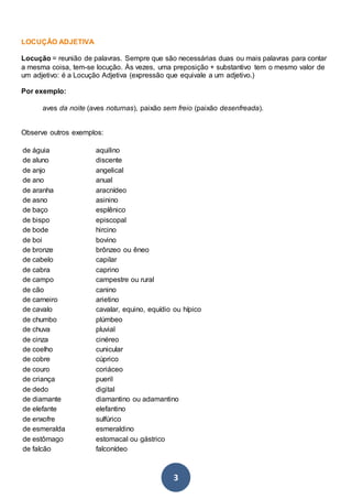 3
LOCUÇÃO ADJETIVA
Locução = reunião de palavras. Sempre que são necessárias duas ou mais palavras para contar
a mesma coisa, tem-se locução. Às vezes, uma preposição + substantivo tem o mesmo valor de
um adjetivo: é a Locução Adjetiva (expressão que equivale a um adjetivo.)
Por exemplo:
aves da noite (aves noturnas), paixão sem freio (paixão desenfreada).
Observe outros exemplos:
de águia aquilino
de aluno discente
de anjo angelical
de ano anual
de aranha aracnídeo
de asno asinino
de baço esplênico
de bispo episcopal
de bode hircino
de boi bovino
de bronze brônzeo ou êneo
de cabelo capilar
de cabra caprino
de campo campestre ou rural
de cão canino
de carneiro arietino
de cavalo cavalar, equino, equídio ou hípico
de chumbo plúmbeo
de chuva pluvial
de cinza cinéreo
de coelho cunicular
de cobre cúprico
de couro coriáceo
de criança pueril
de dedo digital
de diamante diamantino ou adamantino
de elefante elefantino
de enxofre sulfúrico
de esmeralda esmeraldino
de estômago estomacal ou gástrico
de falcão falconídeo
 