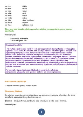 5
de trigo tritício
de urso ursino
de vaca vacum
de velho senil
de vento eólico
de verão estival
de vidro vítreo ou hialino
de virilha inguinal
de visão óptico ou ótico
Obs.: nem toda locução adjetiva possui um adjetivo correspondente, com o mesmo
significado.
Por exemplo:
Vi as alunas da 5ª série.
O muro de tijolos caiu.
É necessário critério!
Há muitos adjetivos que mantêm certa correspondência de significado com locuções
adjetivas, e vice-versa. No entanto, isso não significa que a substituição da locução pelo
adjetivo seja sempre possível. Tampouco o contrário é sempre admissível. Colar de
marfim é uma expressão cotidiana; seria pouco recomendável passar a dizer colar
ebúrneo ou ebóreo, pois esses adjetivos têm uso restrito à linguagem literária. Contrato
leonino é uma expressão usada na linguagem jurídica; é muito pouco provável que os
advogados passem a dizer contrato de leão. Em outros casos, a substituição é
perfeitamente possível, transformando a equivalência entre adjetivos e locuções adjetivas
em mais uma ferramenta para o aprimoramento dos textos, pois oferece possibilidades de
variação vocabular.
Por exemplo: A população das cidades tem aumentado. A falta de
planejamento urbano faz com que isso se torne um imenso problema.
FLEXÃO DOS ADJETIVOS
O adjetivo varia em gênero, número e grau.
Gênero dos Adjetivos
Os adjetivos concordam com o substantivo a que se referem (masculino e feminino). De forma
semelhante aos substantivos, classificam-se em:
Biformes - têm duas formas, sendo uma para o masculino e outra para o feminino.
Por exemplo:
 