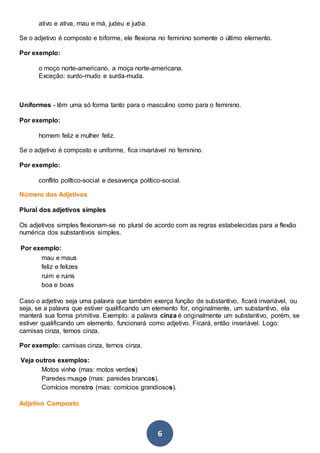 6
ativo e ativa, mau e má, judeu e judia.
Se o adjetivo é composto e biforme, ele flexiona no feminino somente o último elemento.
Por exemplo:
o moço norte-americano, a moça norte-americana.
Exceção: surdo-mudo e surda-muda.
Uniformes - têm uma só forma tanto para o masculino como para o feminino.
Por exemplo:
homem feliz e mulher feliz.
Se o adjetivo é composto e uniforme, fica invariável no feminino.
Por exemplo:
conflito político-social e desavença político-social.
Número dos Adjetivos
Plural dos adjetivos simples
Os adjetivos simples flexionam-se no plural de acordo com as regras estabelecidas para a flexão
numérica dos substantivos simples.
Por exemplo:
mau e maus
feliz e felizes
ruim e ruins
boa e boas
Caso o adjetivo seja uma palavra que também exerça função de substantivo, ficará invariável, ou
seja, se a palavra que estiver qualificando um elemento for, originalmente, um substantivo, ela
manterá sua forma primitiva. Exemplo: a palavra cinza é originalmente um substantivo, porém, se
estiver qualificando um elemento, funcionará como adjetivo. Ficará, então invariável. Logo:
camisas cinza, ternos cinza.
Por exemplo: camisas cinza, ternos cinza.
Veja outros exemplos:
Motos vinho (mas: motos verdes)
Paredes musgo (mas: paredes brancas).
Comícios monstro (mas: comícios grandiosos).
Adjetivo Composto
 