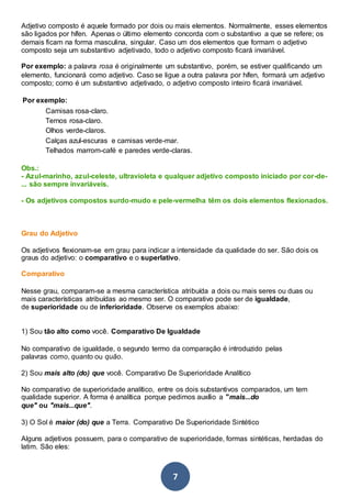 7
Adjetivo composto é aquele formado por dois ou mais elementos. Normalmente, esses elementos
são ligados por hífen. Apenas o último elemento concorda com o substantivo a que se refere; os
demais ficam na forma masculina, singular. Caso um dos elementos que formam o adjetivo
composto seja um substantivo adjetivado, todo o adjetivo composto ficará invariável.
Por exemplo: a palavra rosa é originalmente um substantivo, porém, se estiver qualificando um
elemento, funcionará como adjetivo. Caso se ligue a outra palavra por hífen, formará um adjetivo
composto; como é um substantivo adjetivado, o adjetivo composto inteiro ficará invariável.
Por exemplo:
Camisas rosa-claro.
Ternos rosa-claro.
Olhos verde-claros.
Calças azul-escuras e camisas verde-mar.
Telhados marrom-café e paredes verde-claras.
Obs.:
- Azul-marinho, azul-celeste, ultravioleta e qualquer adjetivo composto iniciado por cor-de-
... são sempre invariáveis.
- Os adjetivos compostos surdo-mudo e pele-vermelha têm os dois elementos flexionados.
Grau do Adjetivo
Os adjetivos flexionam-se em grau para indicar a intensidade da qualidade do ser. São dois os
graus do adjetivo: o comparativo e o superlativo.
Comparativo
Nesse grau, comparam-se a mesma característica atribuída a dois ou mais seres ou duas ou
mais características atribuídas ao mesmo ser. O comparativo pode ser de igualdade,
de superioridade ou de inferioridade. Observe os exemplos abaixo:
1) Sou tão alto como você. Comparativo De Igualdade
No comparativo de igualdade, o segundo termo da comparação é introduzido pelas
palavras como, quanto ou quão.
2) Sou mais alto (do) que você. Comparativo De Superioridade Analítico
No comparativo de superioridade analítico, entre os dois substantivos comparados, um tem
qualidade superior. A forma é analítica porque pedimos auxílio a "mais...do
que" ou "mais...que".
3) O Sol é maior (do) que a Terra. Comparativo De Superioridade Sintético
Alguns adjetivos possuem, para o comparativo de superioridade, formas sintéticas, herdadas do
latim. São eles:
 