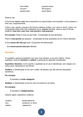 8
bom-melhor pequeno-menor
mau-pior alto-superior
grande-maior baixo-inferior
Observe que:
a) As formas menor e pior são comparativos de superioridade, pois equivalem a mais pequeno e
mais mau, respectivamente.
b) Bom, mau, grande e pequeno têm formas sintéticas (melhor, pior, maior e menor), porém, em
comparações feitas entre duas qualidades de um mesmo elemento, deve-se usar as formas
analíticas mais bom, mais mau, mais grande e mais pequeno.
Por exemplo: Pedro é maior do que Paulo - Comparação de dois elementos.
Pedro é mais grande que pequeno - comparação de duas qualidades de um mesmo elemento.
4) Sou menos alto (do) que você. Comparativo De Inferioridade
Sou menos passivo (do) que tolerante.
Superlativo
O superlativo expressa qualidades num grau muito elevado ou em grau máximo. O grau
superlativo pode ser absoluto ou relativo e apresenta as seguintes modalidades:
Superlativo Absoluto: ocorre quando a qualidade de um ser é intensificada, sem relação com
outros seres. Apresenta-se nas formas:
Analítica: a intensificação se faz com o auxílio de palavras que dão ideia de intensidade
(advérbios).
Por exemplo:
O secretário é muito inteligente.
Sintética: a intensificação se faz por meio do acréscimo de sufixos.
Por exemplo:
O secretário é inteligentíssimo.
Observe alguns superlativos sintéticos:
benéfico beneficentíssimo
bom boníssimo ou ótimo
célebre celebérrimo
 