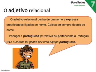 O adjetivo relacional
O adjetivo relacional deriva de um nome e expressa
propriedades ligadas ao nome. Coloca-se sempre depois do
nome.
Portugal > portuguesa (= relativa ou pertencente a Portugal)
Ex.: A corrida foi ganha por uma equipa portuguesa.
Porto Editora
 