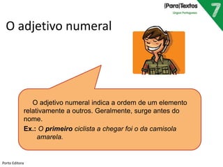O adjetivo numeral
O adjetivo numeral indica a ordem de um elemento
relativamente a outros. Geralmente, surge antes do
nome.
Ex.: O primeiro ciclista a chegar foi o da camisola
amarela.
Porto Editora
 