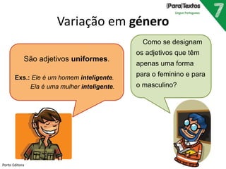 Variação em género
Como se designam
os adjetivos que têm
apenas uma forma
para o feminino e para
o masculino?
São adjetivos uniformes.
Exs.: Ele é um homem inteligente.
Ela é uma mulher inteligente.
Porto Editora
 