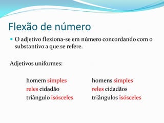 Flexão de número
 O adjetivo flexiona-se em número concordando com o
substantivo a que se refere.
Adjetivos uniformes:
homem simples homens simples
reles cidadão reles cidadãos
triângulo isósceles triângulos isósceles
 