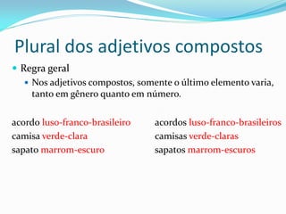 Plural dos adjetivos compostos
 Regra geral
 Nos adjetivos compostos, somente o último elemento varia,
tanto em gênero quanto em número.
acordo luso-franco-brasileiro acordos luso-franco-brasileiros
camisa verde-clara camisas verde-claras
sapato marrom-escuro sapatos marrom-escuros
 