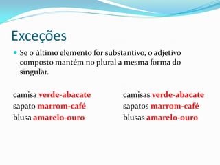 Exceções
 Se o último elemento for substantivo, o adjetivo
composto mantém no plural a mesma forma do
singular.
camisa verde-abacate camisas verde-abacate
sapato marrom-café sapatos marrom-café
blusa amarelo-ouro blusas amarelo-ouro
 