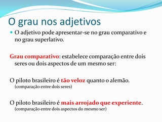 O grau nos adjetivos
 O adjetivo pode apresentar-se no grau comparativo e
no grau superlativo.
Grau comparativo: estabelece comparação entre dois
seres ou dois aspectos de um mesmo ser:
O piloto brasileiro é tão veloz quanto o alemão.
(comparação entre dois seres)
O piloto brasileiro é mais arrojado que experiente.
(comparação entre dois aspectos do mesmo ser)
 