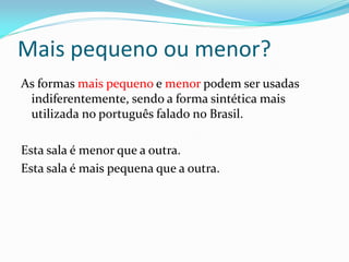 Mais pequeno ou menor?
As formas mais pequeno e menor podem ser usadas
indiferentemente, sendo a forma sintética mais
utilizada no português falado no Brasil.
Esta sala é menor que a outra.
Esta sala é mais pequena que a outra.
 