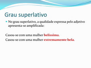 Grau superlativo
 No grau superlativo, a qualidade expressa pelo adjetivo
apresenta-se amplificada:
Casou-se com uma mulher belíssima.
Casou-se com uma mulher extremamente bela.
 