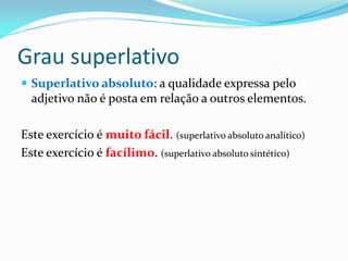 Grau superlativo
 Superlativo absoluto: a qualidade expressa pelo
adjetivo não é posta em relação a outros elementos.
Este exercício é muito fácil. (superlativo absoluto analítico)
Este exercício é facílimo. (superlativo absoluto sintético)
 