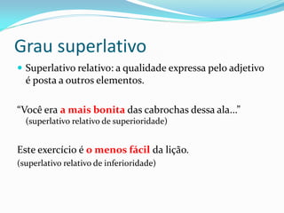 Grau superlativo
 Superlativo relativo: a qualidade expressa pelo adjetivo
é posta a outros elementos.
“Você era a mais bonita das cabrochas dessa ala...”
(superlativo relativo de superioridade)
Este exercício é o menos fácil da lição.
(superlativo relativo de inferioridade)
 