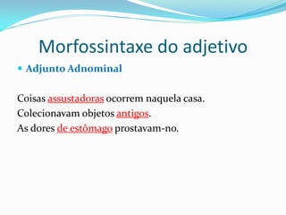 Morfossintaxe do adjetivo
 Adjunto Adnominal
Coisas assustadoras ocorrem naquela casa.
Colecionavam objetos antigos.
As dores de estômago prostavam-no.
 