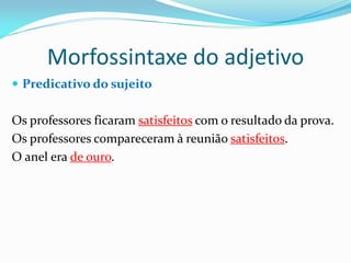 Morfossintaxe do adjetivo
 Predicativo do sujeito
Os professores ficaram satisfeitos com o resultado da prova.
Os professores compareceram à reunião satisfeitos.
O anel era de ouro.
 