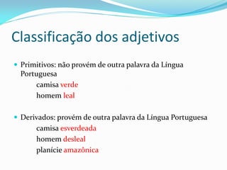 Classificação dos adjetivos
 Primitivos: não provém de outra palavra da Língua
Portuguesa
camisa verde
homem leal
 Derivados: provém de outra palavra da Língua Portuguesa
camisa esverdeada
homem desleal
planície amazônica
 