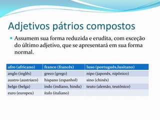 Adjetivos pátrios compostos
 Assumem sua forma reduzida e erudita, com exceção
do último adjetivo, que se apresentará em sua forma
normal.
afro (africano) franco (francês) luso (português,lusitano)
anglo (inglês) greco (grego) nipo (japonês, nipônico)
austro (austríaco) hispano (espanhol) sino (chinês)
belgo (belga) indo (indiano, hindu) teuto (alemão, teutônico)
euro (europeu) ítalo (italiano)
 