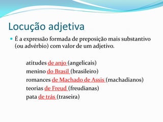 Locução adjetiva
 É a expressão formada de preposição mais substantivo
(ou advérbio) com valor de um adjetivo.
atitudes de anjo (angelicais)
menino do Brasil (brasileiro)
romances de Machado de Assis (machadianos)
teorias de Freud (freudianas)
pata de trás (traseira)
 